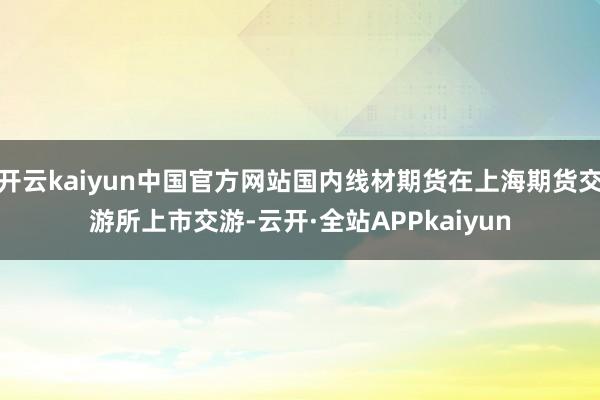 开云kaiyun中国官方网站国内线材期货在上海期货交游所上市交游-云开·全站APPkaiyun