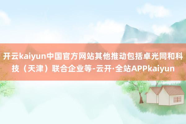 开云kaiyun中国官方网站其他推动包括卓光同和科技（天津）联合企业等-云开·全站APPkaiyun