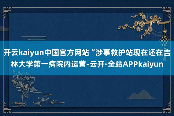 开云kaiyun中国官方网站“涉事救护站现在还在吉林大学第一病院内运营-云开·全站APPkaiyun