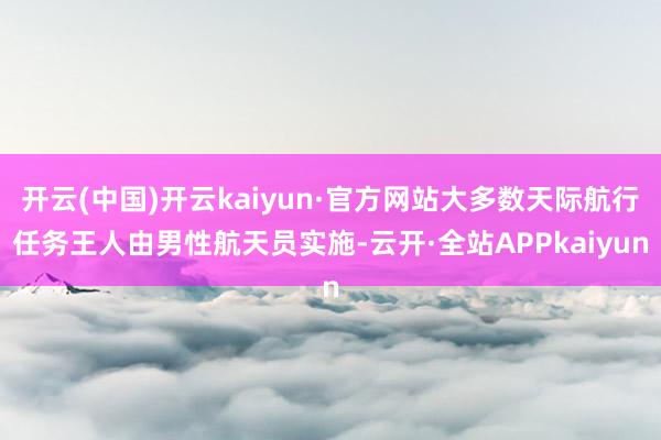 开云(中国)开云kaiyun·官方网站大多数天际航行任务王人由男性航天员实施-云开·全站APPkaiyun