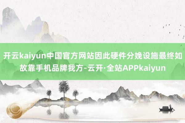 开云kaiyun中国官方网站因此硬件分娩设施最终如故靠手机品牌我方-云开·全站APPkaiyun