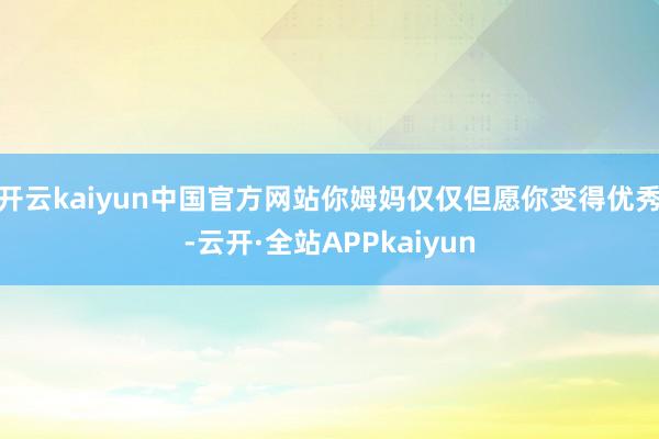 开云kaiyun中国官方网站你姆妈仅仅但愿你变得优秀-云开·全站APPkaiyun