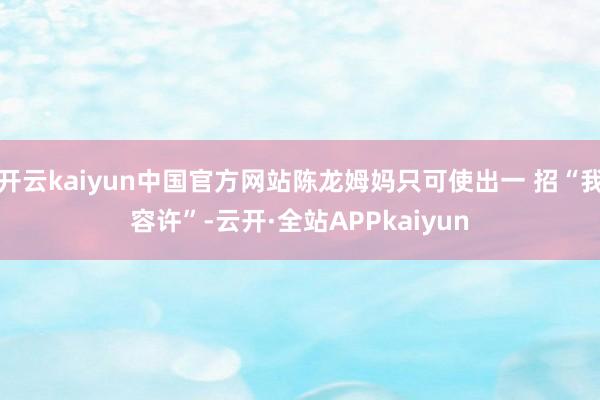 开云kaiyun中国官方网站陈龙姆妈只可使出一 招“我容许”-云开·全站APPkaiyun