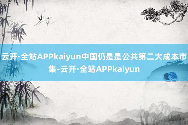 云开·全站APPkaiyun中国仍是是公共第二大成本市集-云开·全站APPkaiyun