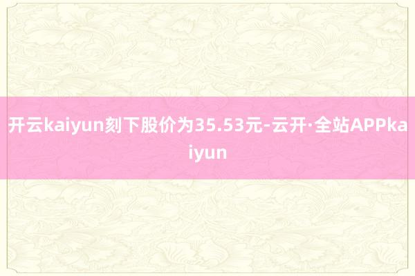 开云kaiyun刻下股价为35.53元-云开·全站APPkaiyun