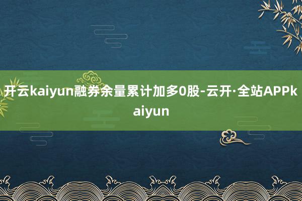 开云kaiyun融券余量累计加多0股-云开·全站APPkaiyun