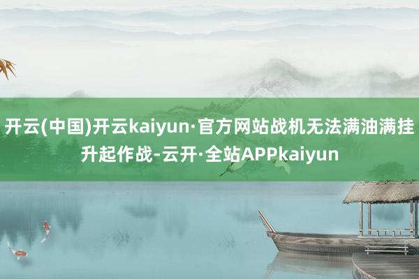 开云(中国)开云kaiyun·官方网站战机无法满油满挂升起作战-云开·全站APPkaiyun