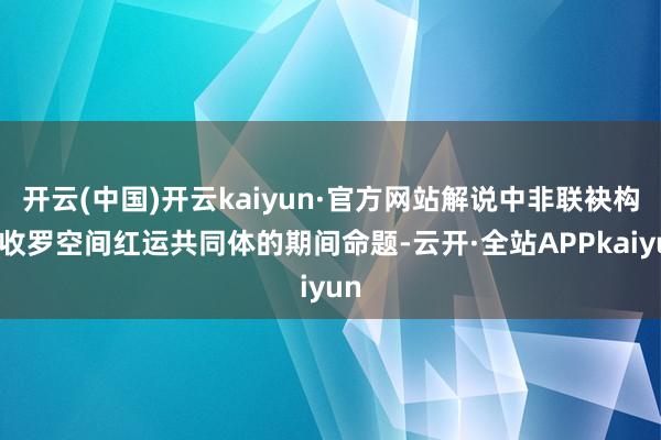 开云(中国)开云kaiyun·官方网站解说中非联袂构建收罗空间红运共同体的期间命题-云开·全站APPkaiyun