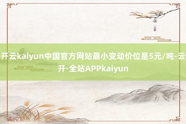 开云kaiyun中国官方网站最小变动价位是5元/吨-云开·全站APPkaiyun