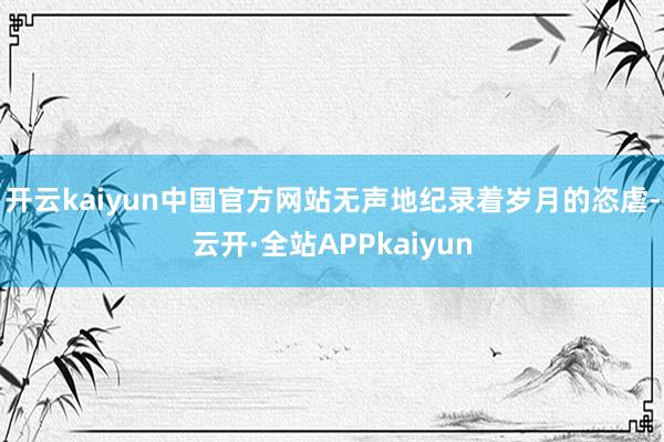 开云kaiyun中国官方网站无声地纪录着岁月的恣虐-云开·全站APPkaiyun