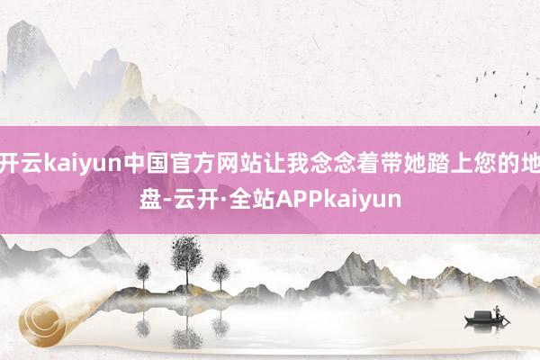 开云kaiyun中国官方网站让我念念着带她踏上您的地盘-云开·全站APPkaiyun