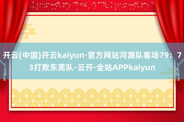 开云(中国)开云kaiyun·官方网站河源队客场79：73打败东莞队-云开·全站APPkaiyun