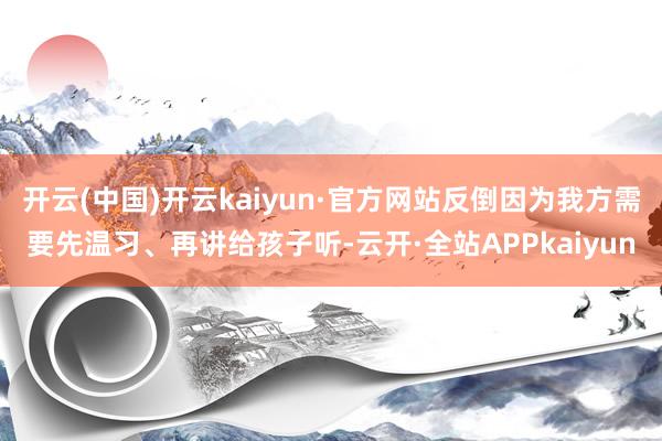 开云(中国)开云kaiyun·官方网站反倒因为我方需要先温习、再讲给孩子听-云开·全站APPkaiyun