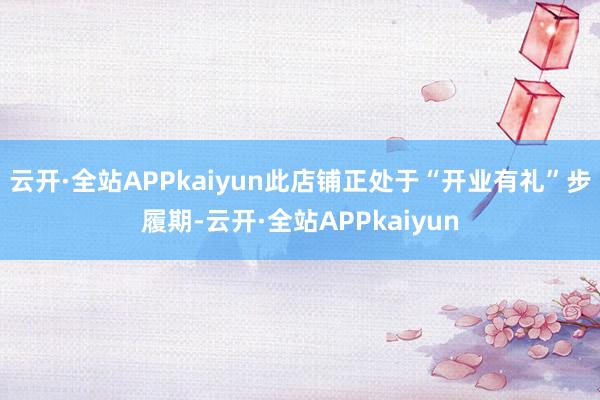 云开·全站APPkaiyun此店铺正处于“开业有礼”步履期-云开·全站APPkaiyun