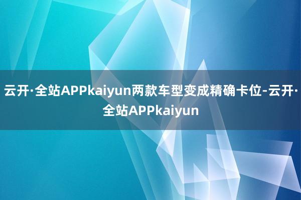 云开·全站APPkaiyun两款车型变成精确卡位-云开·全站APPkaiyun