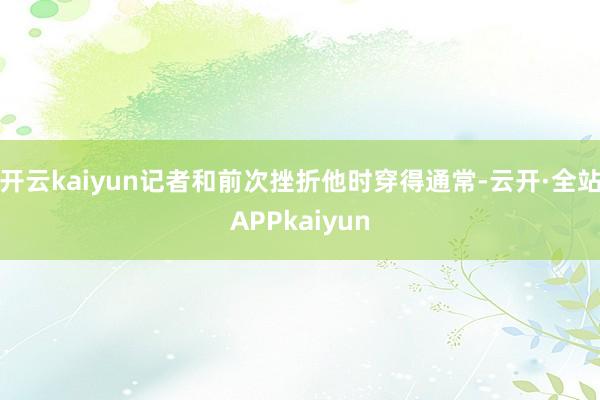 开云kaiyun记者和前次挫折他时穿得通常-云开·全站APPkaiyun