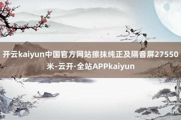 开云kaiyun中国官方网站擦抹纯正及隔音屏27550米-云开·全站APPkaiyun
