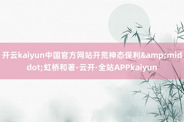 开云kaiyun中国官方网站开荒神态保利&middot;虹桥和著-云开·全站APPkaiyun