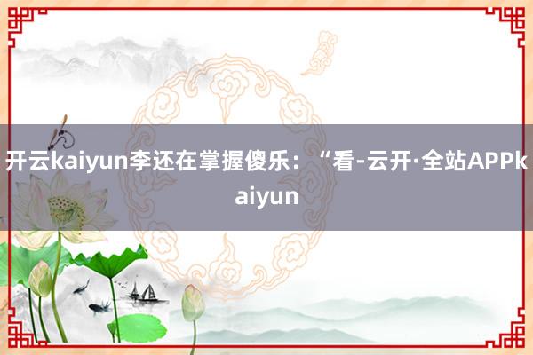 开云kaiyun李还在掌握傻乐：“看-云开·全站APPkaiyun