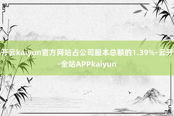 开云kaiyun官方网站占公司股本总额的1.39%-云开·全站APPkaiyun