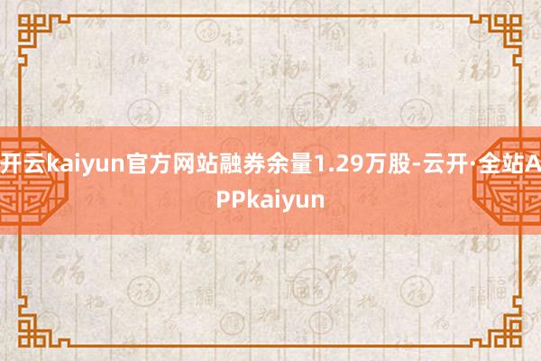 开云kaiyun官方网站融券余量1.29万股-云开·全站APPkaiyun