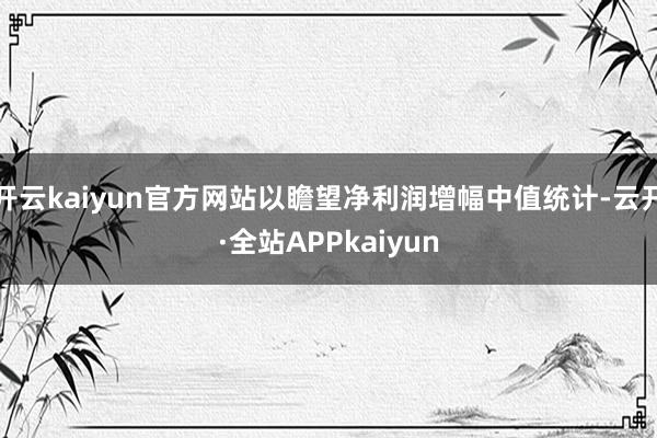 开云kaiyun官方网站以瞻望净利润增幅中值统计-云开·全站APPkaiyun