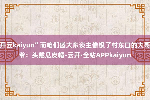 开云kaiyun”而咱们盛大东谈主像极了村东口的大哥爷：头戴瓜皮帽-云开·全站APPkaiyun