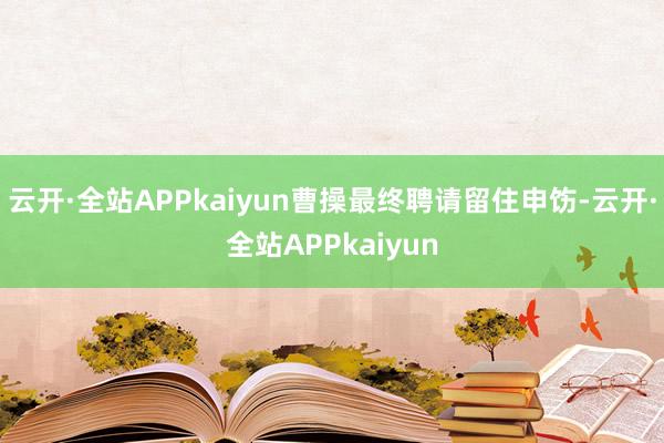 云开·全站APPkaiyun曹操最终聘请留住申饬-云开·全站APPkaiyun