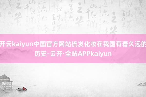开云kaiyun中国官方网站梳发化妆在我国有着久远的历史-云开·全站APPkaiyun