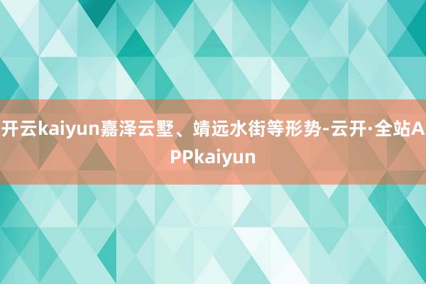 开云kaiyun嘉泽云墅、靖远水街等形势-云开·全站APPkaiyun