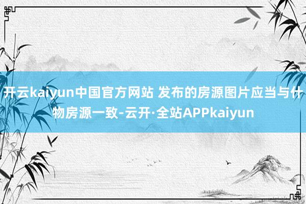 开云kaiyun中国官方网站 发布的房源图片应当与什物房源一致-云开·全站APPkaiyun