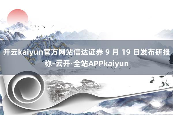 开云kaiyun官方网站信达证券 9 月 19 日发布研报称-云开·全站APPkaiyun