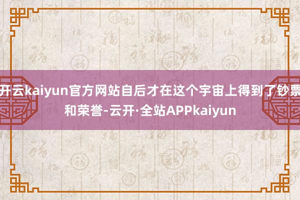 开云kaiyun官方网站自后才在这个宇宙上得到了钞票和荣誉-云开·全站APPkaiyun
