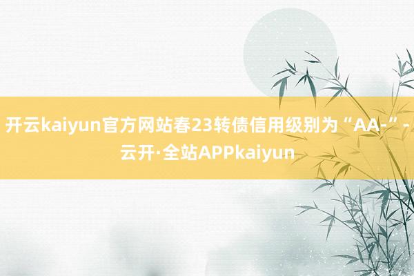 开云kaiyun官方网站春23转债信用级别为“AA-”-云开·全站APPkaiyun
