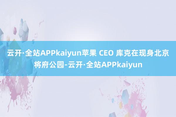 云开·全站APPkaiyun苹果 CEO 库克在现身北京将府公园-云开·全站APPkaiyun