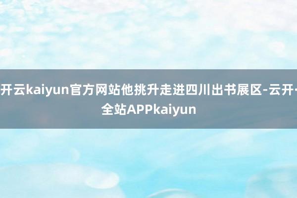 开云kaiyun官方网站他挑升走进四川出书展区-云开·全站APPkaiyun