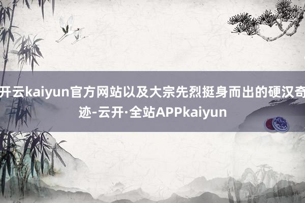 开云kaiyun官方网站以及大宗先烈挺身而出的硬汉奇迹-云开·全站APPkaiyun
