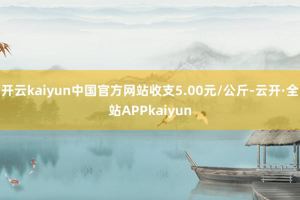 开云kaiyun中国官方网站收支5.00元/公斤-云开·全站APPkaiyun