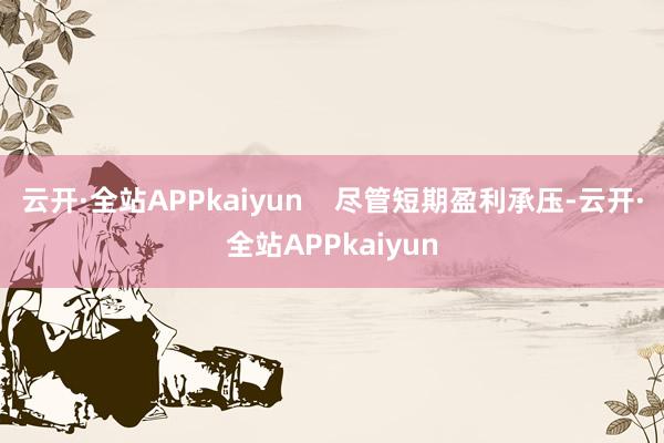 云开·全站APPkaiyun    尽管短期盈利承压-云开·全站APPkaiyun