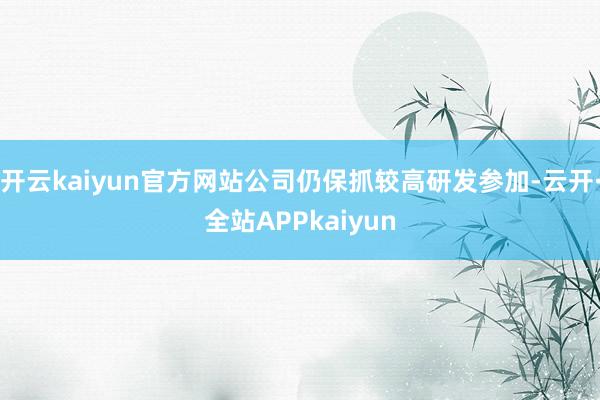 开云kaiyun官方网站公司仍保抓较高研发参加-云开·全站APPkaiyun