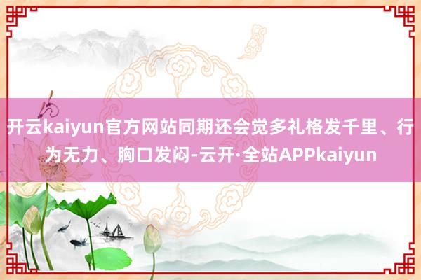 开云kaiyun官方网站同期还会觉多礼格发千里、行为无力、胸口发闷-云开·全站APPkaiyun