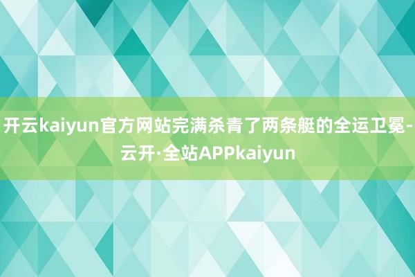 开云kaiyun官方网站完满杀青了两条艇的全运卫冕-云开·全站APPkaiyun