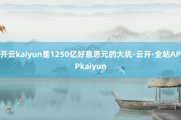 开云kaiyun是1250亿好意思元的大坑-云开·全站APPkaiyun