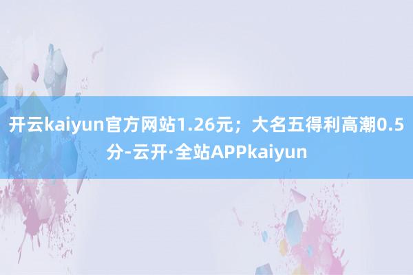 开云kaiyun官方网站1.26元；大名五得利高潮0.5分-云开·全站APPkaiyun