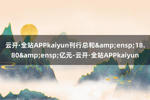 云开·全站APPkaiyun刊行总和&ensp;18.80&ensp;亿元-云开·全站APPkaiyun