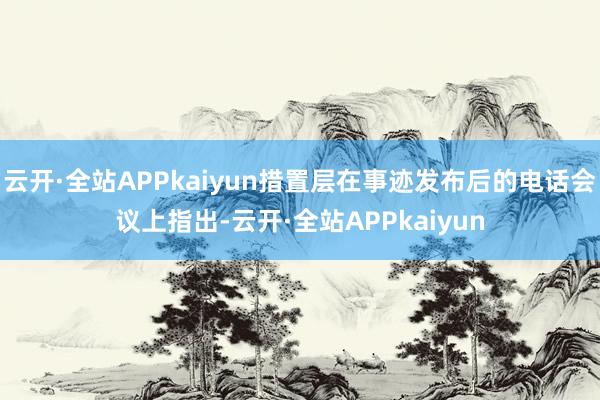 云开·全站APPkaiyun措置层在事迹发布后的电话会议上指出-云开·全站APPkaiyun