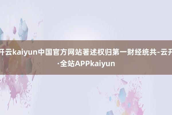 开云kaiyun中国官方网站著述权归第一财经统共-云开·全站APPkaiyun