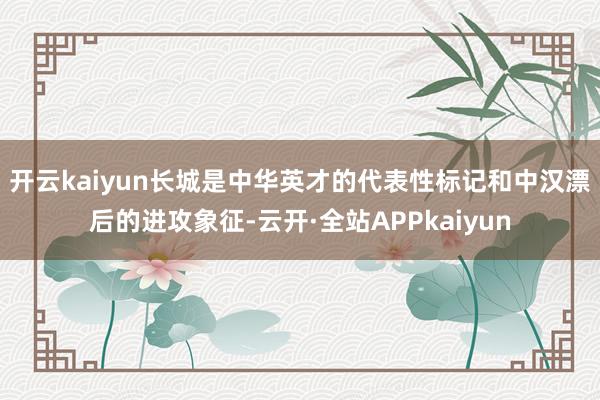 开云kaiyun　　长城是中华英才的代表性标记和中汉漂后的进攻象征-云开·全站APPkaiyun
