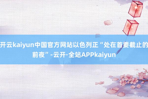 开云kaiyun中国官方网站以色列正“处在首要截止的前夜”-云开·全站APPkaiyun