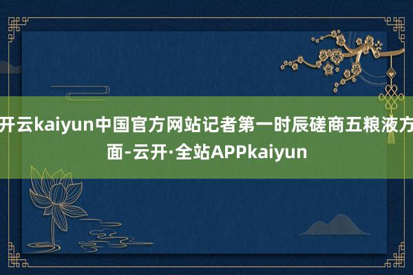 开云kaiyun中国官方网站记者第一时辰磋商五粮液方面-云开·全站APPkaiyun